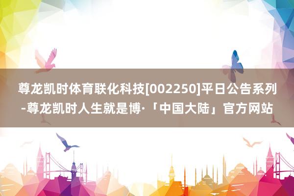 尊龙凯时体育联化科技[002250]平日公告系列-尊龙凯时人生就是博·「中国大陆」官方网站
