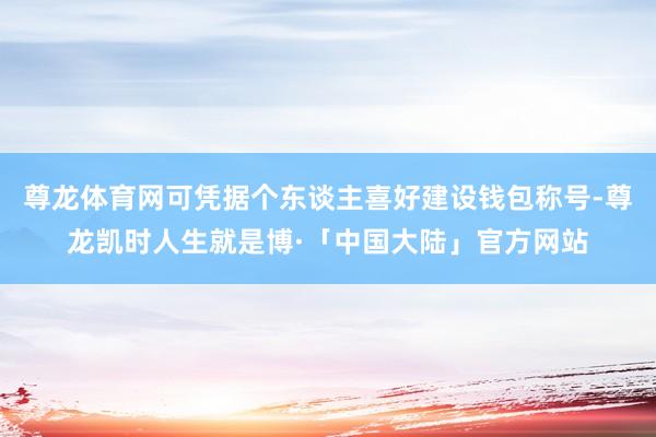 尊龙体育网可凭据个东谈主喜好建设钱包称号-尊龙凯时人生就是博·「中国大陆」官方网站