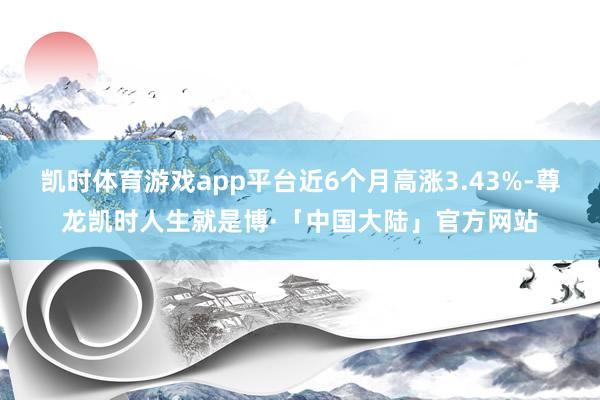 凯时体育游戏app平台近6个月高涨3.43%-尊龙凯时人生就是博·「中国大陆」官方网站