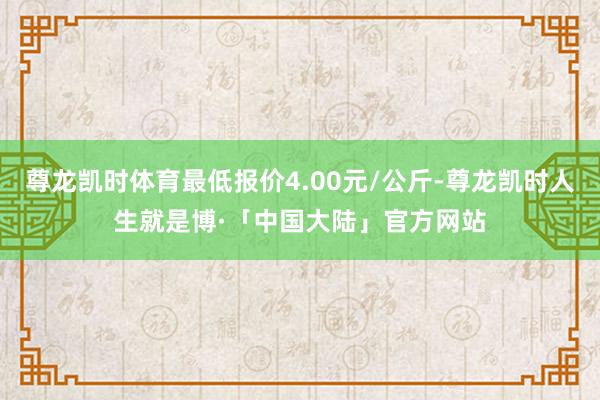 尊龙凯时体育最低报价4.00元/公斤-尊龙凯时人生就是博·「中国大陆」官方网站