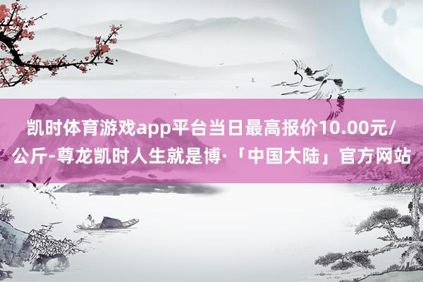 凯时体育游戏app平台当日最高报价10.00元/公斤-尊龙凯时人生就是博·「中国大陆」官方网站