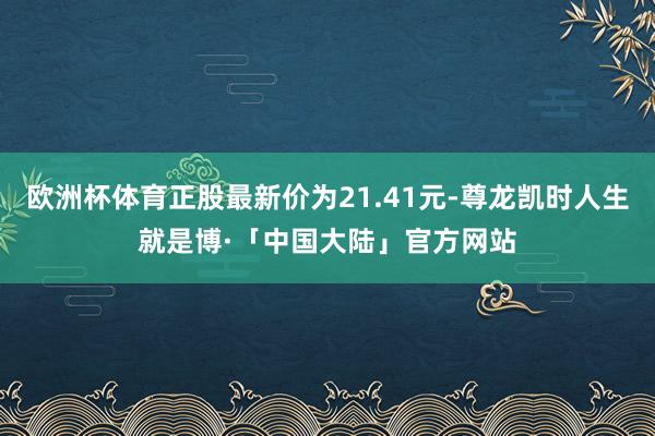 欧洲杯体育正股最新价为21.41元-尊龙凯时人生就是博·「中国大陆」官方网站
