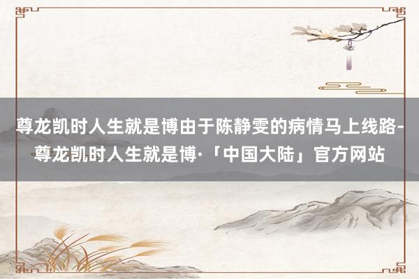 尊龙凯时人生就是博由于陈静雯的病情马上线路-尊龙凯时人生就是博·「中国大陆」官方网站