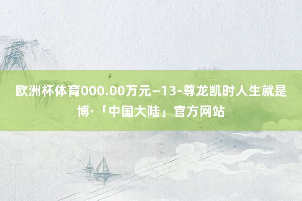 欧洲杯体育000.00万元—13-尊龙凯时人生就是博·「中国大陆」官方网站