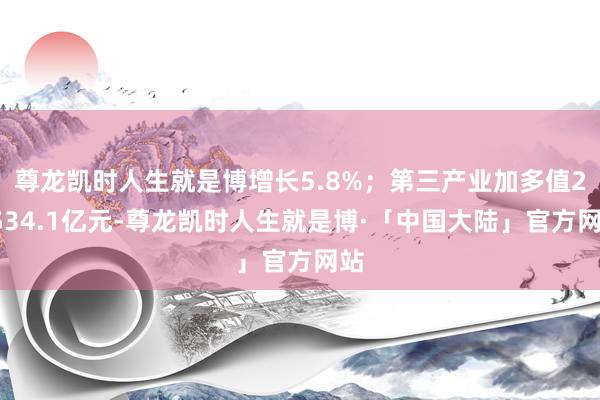 尊龙凯时人生就是博增长5.8%；第三产业加多值25534.1亿元-尊龙凯时人生就是博·「中国大陆」官方网站