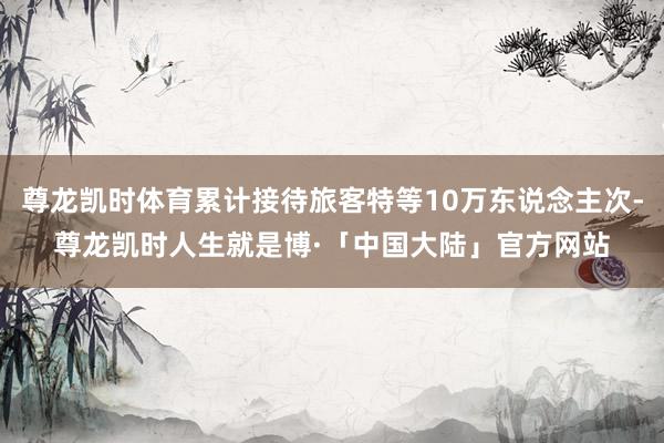尊龙凯时体育累计接待旅客特等10万东说念主次-尊龙凯时人生就是博·「中国大陆」官方网站