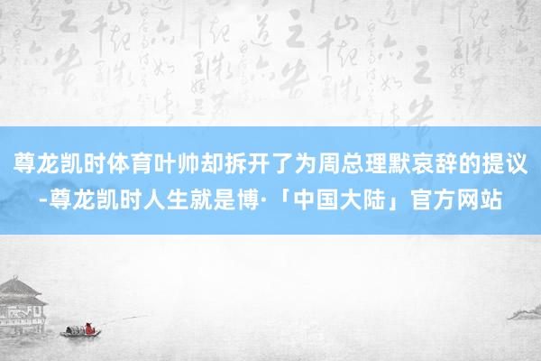 尊龙凯时体育叶帅却拆开了为周总理默哀辞的提议-尊龙凯时人生就是博·「中国大陆」官方网站