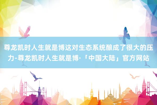 尊龙凯时人生就是博这对生态系统酿成了很大的压力-尊龙凯时人生就是博·「中国大陆」官方网站