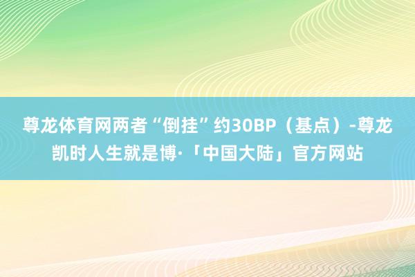 尊龙体育网两者“倒挂”约30BP（基点）-尊龙凯时人生就是博·「中国大陆」官方网站