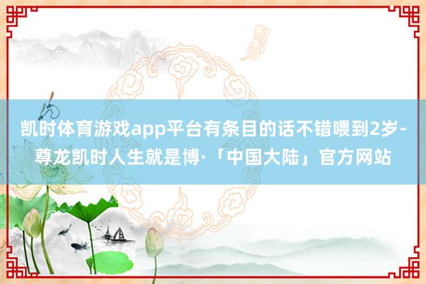 凯时体育游戏app平台有条目的话不错喂到2岁-尊龙凯时人生就是博·「中国大陆」官方网站
