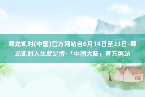 尊龙凯时(中国)官方网站自6月14日至23日-尊龙凯时人生就是博·「中国大陆」官方网站