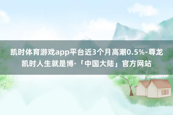 凯时体育游戏app平台近3个月高潮0.5%-尊龙凯时人生就是博·「中国大陆」官方网站