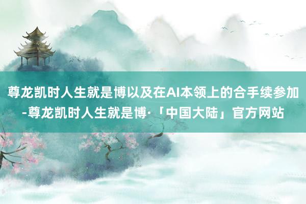 尊龙凯时人生就是博以及在AI本领上的合手续参加-尊龙凯时人生就是博·「中国大陆」官方网站