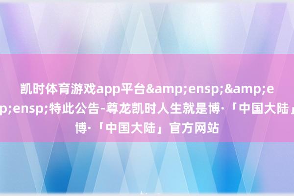 凯时体育游戏app平台   特此公告-尊龙凯时人生就是博·「中国大陆」官方网站