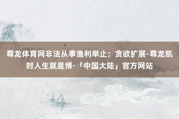 尊龙体育网非法从事渔利举止；贪欲扩展-尊龙凯时人生就是博·「中国大陆」官方网站
