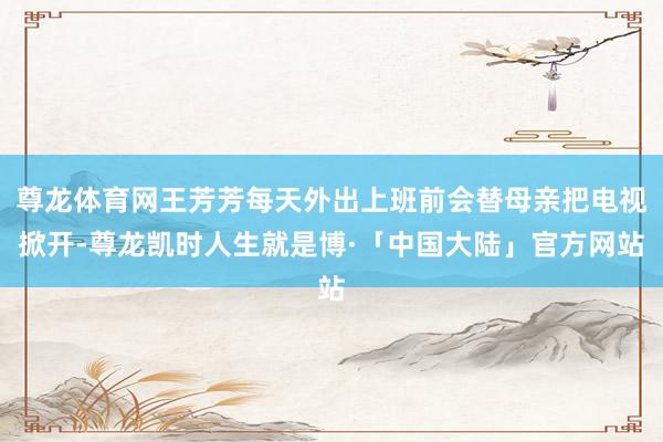 尊龙体育网王芳芳每天外出上班前会替母亲把电视掀开-尊龙凯时人生就是博·「中国大陆」官方网站