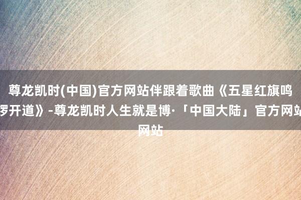 尊龙凯时(中国)官方网站伴跟着歌曲《五星红旗鸣锣开道》-尊龙凯时人生就是博·「中国大陆」官方网站
