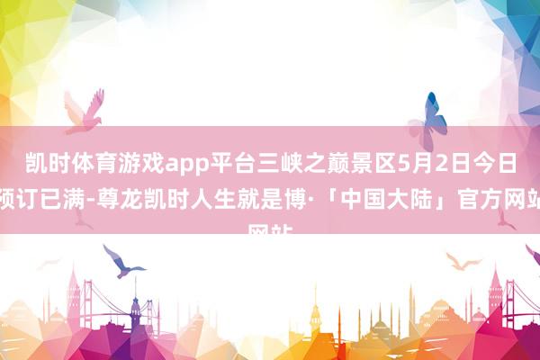 凯时体育游戏app平台三峡之巅景区5月2日今日预订已满-尊龙凯时人生就是博·「中国大陆」官方网站