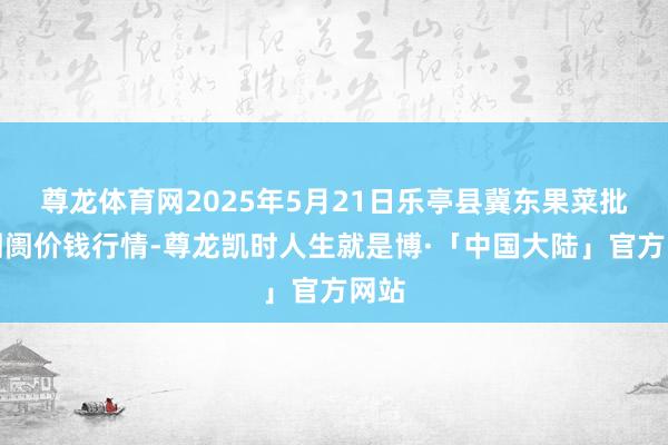 尊龙体育网2025年5月21日乐亭县冀东果菜批发阛阓价钱行情-尊龙凯时人生就是博·「中国大陆」官方网站