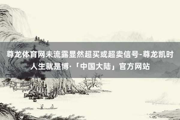 尊龙体育网未流露显然超买或超卖信号-尊龙凯时人生就是博·「中国大陆」官方网站
