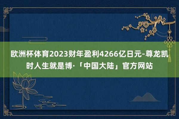 欧洲杯体育2023财年盈利4266亿日元-尊龙凯时人生就是博·「中国大陆」官方网站