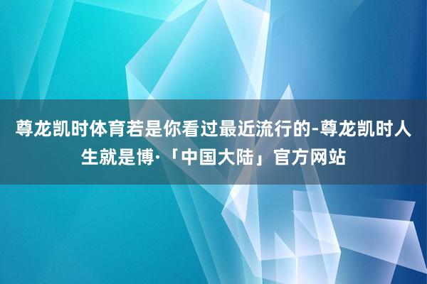 尊龙凯时体育若是你看过最近流行的-尊龙凯时人生就是博·「中国大陆」官方网站