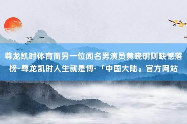 尊龙凯时体育而另一位闻名男演员黄晓明则缺憾落榜-尊龙凯时人生就是博·「中国大陆」官方网站