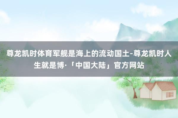 尊龙凯时体育军舰是海上的流动国土-尊龙凯时人生就是博·「中国大陆」官方网站