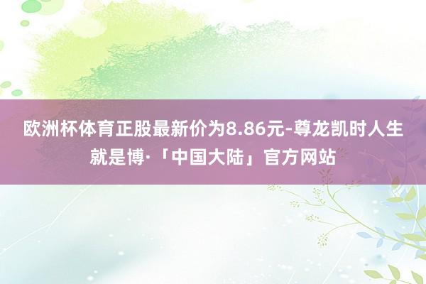 欧洲杯体育正股最新价为8.86元-尊龙凯时人生就是博·「中国大陆」官方网站