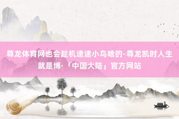 尊龙体育网也会趁机逮逮小鸟啥的-尊龙凯时人生就是博·「中国大陆」官方网站