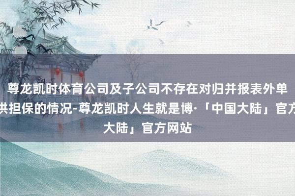 尊龙凯时体育公司及子公司不存在对归并报表外单元提供担保的情况-尊龙凯时人生就是博·「中国大陆」官方网站