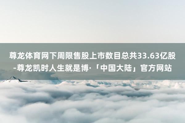 尊龙体育网下周限售股上市数目总共33.63亿股-尊龙凯时人生就是博·「中国大陆」官方网站