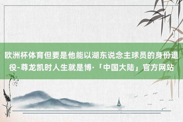 欧洲杯体育但要是他能以湖东说念主球员的身份退役-尊龙凯时人生就是博·「中国大陆」官方网站