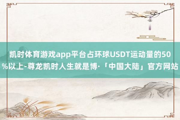 凯时体育游戏app平台占环球USDT运动量的50%以上-尊龙凯时人生就是博·「中国大陆」官方网站