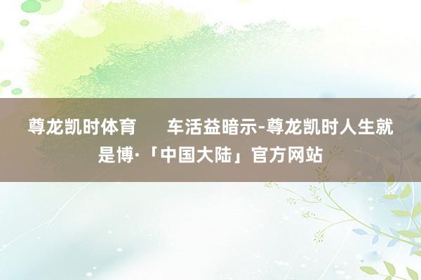 尊龙凯时体育 车活益暗示-尊龙凯时人生就是博·「中国大陆」官方网站