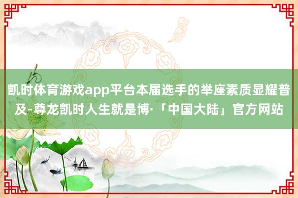 凯时体育游戏app平台本届选手的举座素质显耀普及-尊龙凯时人生就是博·「中国大陆」官方网站