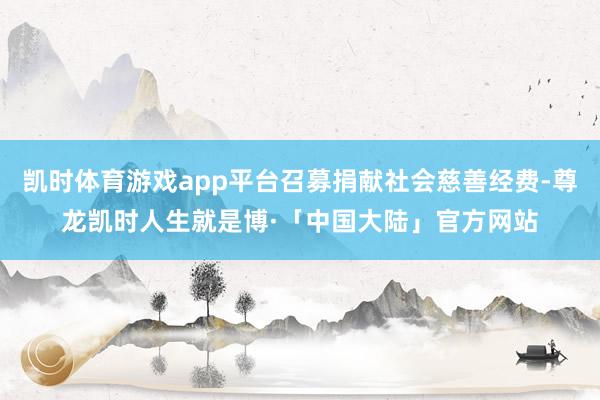 凯时体育游戏app平台召募捐献社会慈善经费-尊龙凯时人生就是博·「中国大陆」官方网站