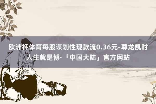 欧洲杯体育每股谋划性现款流0.36元-尊龙凯时人生就是博·「中国大陆」官方网站
