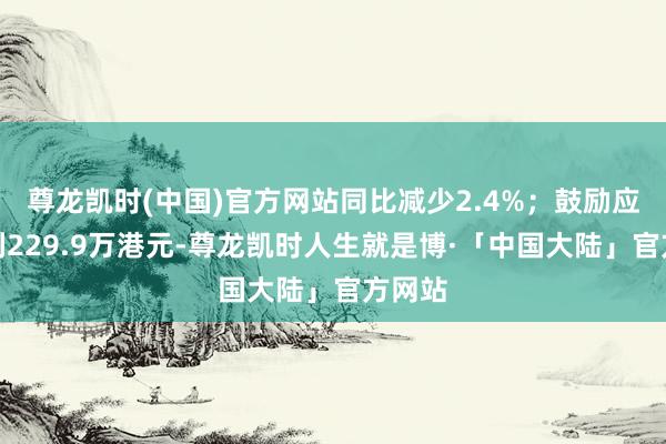 尊龙凯时(中国)官方网站同比减少2.4%；鼓励应占盈利229.9万港元-尊龙凯时人生就是博·「中国大陆」官方网站