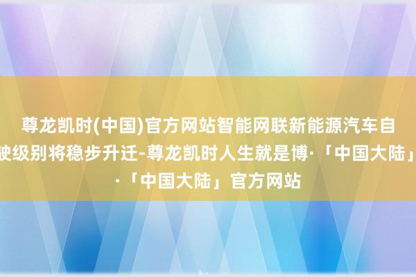 尊龙凯时(中国)官方网站智能网联新能源汽车自动援助驾驶级别将稳步升迁-尊龙凯时人生就是博·「中国大陆」官方网站