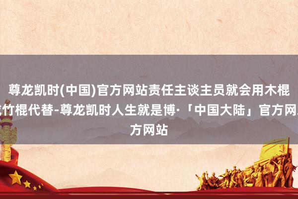 尊龙凯时(中国)官方网站责任主谈主员就会用木棍或竹棍代替-尊龙凯时人生就是博·「中国大陆」官方网站
