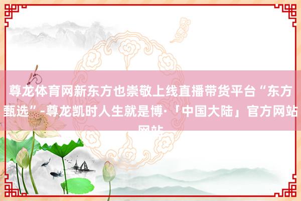 尊龙体育网新东方也崇敬上线直播带货平台“东方甄选”-尊龙凯时人生就是博·「中国大陆」官方网站