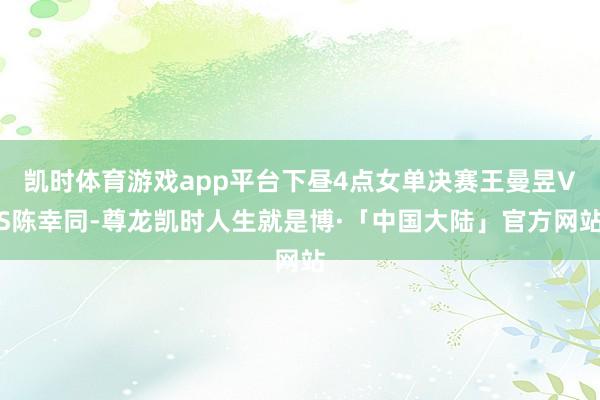 凯时体育游戏app平台下昼4点女单决赛王曼昱VS陈幸同-尊龙凯时人生就是博·「中国大陆」官方网站