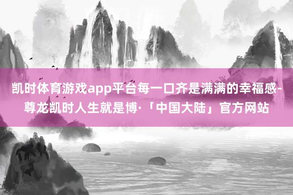凯时体育游戏app平台每一口齐是满满的幸福感-尊龙凯时人生就是博·「中国大陆」官方网站