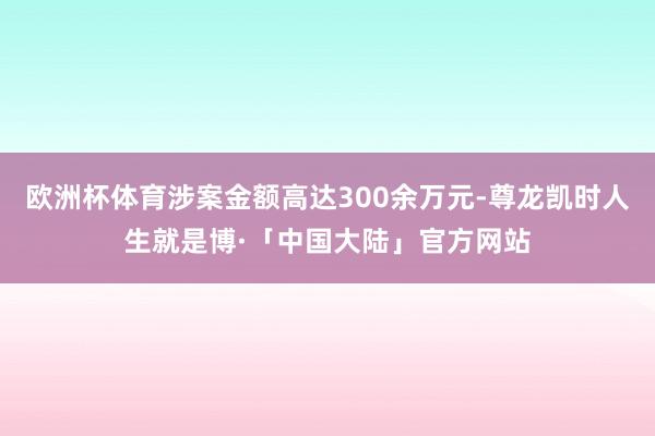 欧洲杯体育涉案金额高达300余万元-尊龙凯时人生就是博·「中国大陆」官方网站
