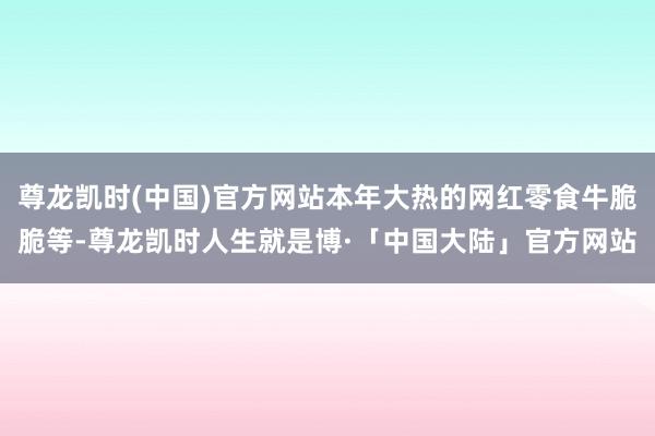 尊龙凯时(中国)官方网站本年大热的网红零食牛脆脆等-尊龙凯时人生就是博·「中国大陆」官方网站