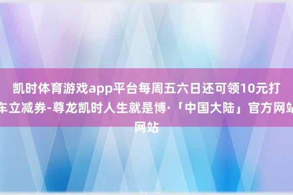 凯时体育游戏app平台每周五六日还可领10元打车立减券-尊龙凯时人生就是博·「中国大陆」官方网站