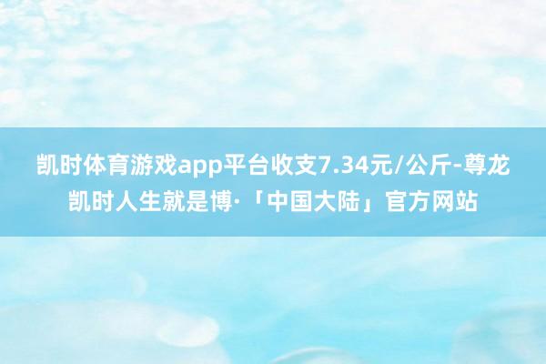 凯时体育游戏app平台收支7.34元/公斤-尊龙凯时人生就是博·「中国大陆」官方网站