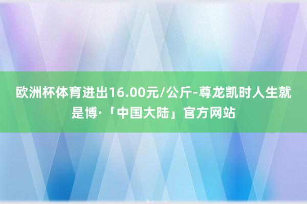 欧洲杯体育进出16.00元/公斤-尊龙凯时人生就是博·「中国大陆」官方网站