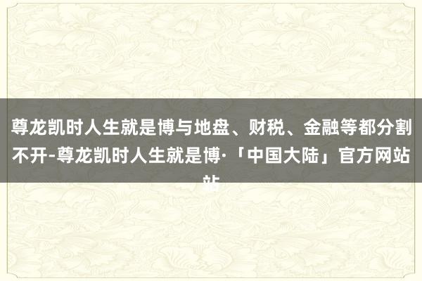 尊龙凯时人生就是博与地盘、财税、金融等都分割不开-尊龙凯时人生就是博·「中国大陆」官方网站